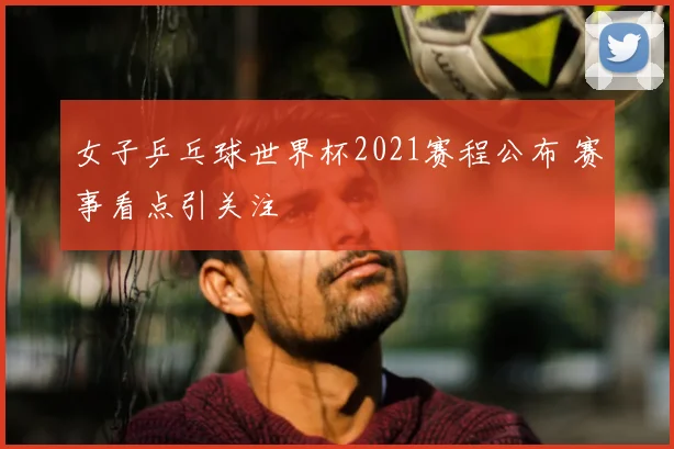 女子乒乓球世界杯2021赛程公布 赛事看点引关注