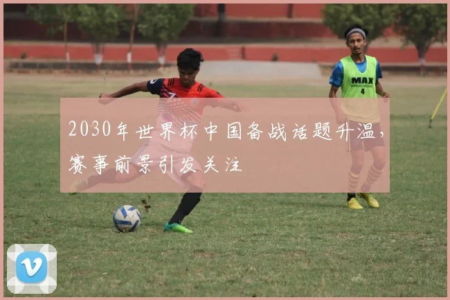 2030年世界杯中国备战话题升温,赛事前景引发关注