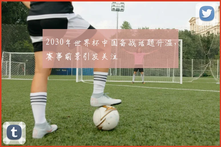 2030年世界杯中国备战话题升温,赛事前景引发关注