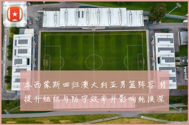 本西蒙斯回归澳大利亚男篮阵容 将提升组织与防守效率并影响轮换深度