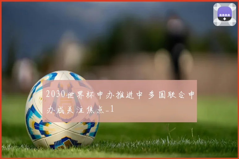 2030世界杯申办推进中 多国联合申办成关注焦点_1