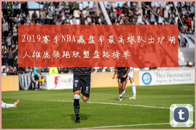 2019赛季NBA赢盘率最高球队出炉湖人雄鹿领跑联盟盘路榜单