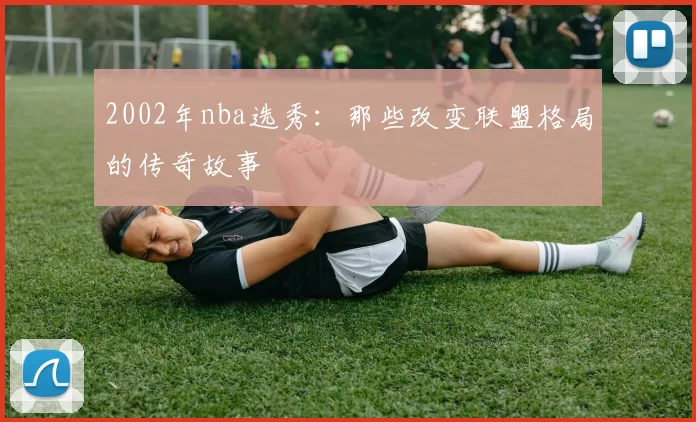 2002年nba选秀：那些改变联盟格局的传奇故事