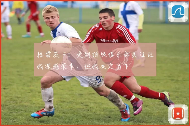 格雷茨卡：受到顶级俱乐部关注让我深感荣幸，但我决定留下