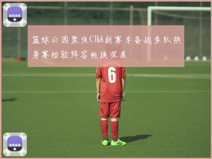 篮球公园聚焦CBA新赛季备战多队热身赛检验阵容轮换深度
