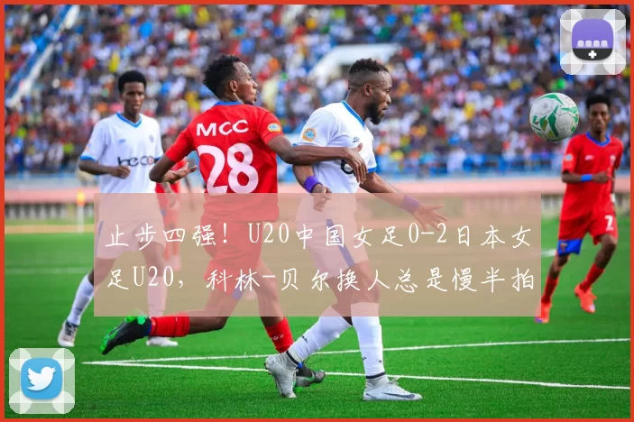 止步四强！U20中国女足0-2日本女足U20，科林-贝尔换人总是慢半拍