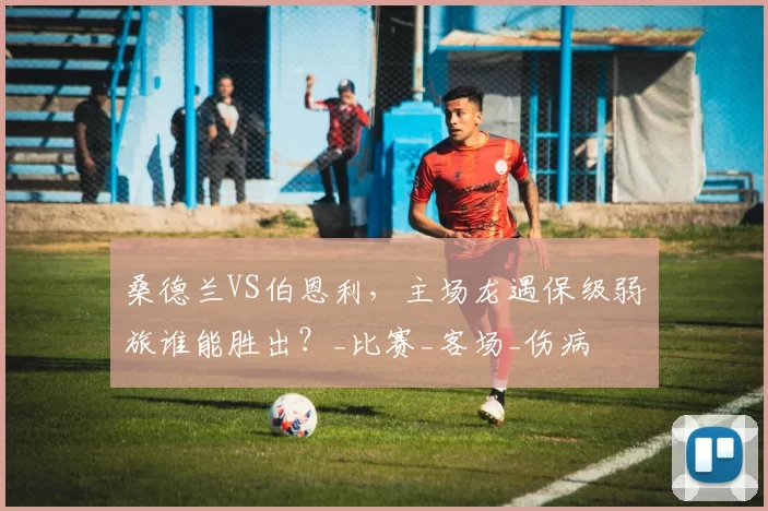 桑德兰VS伯恩利，主场龙遇保级弱旅谁能胜出？_比赛_客场_伤病