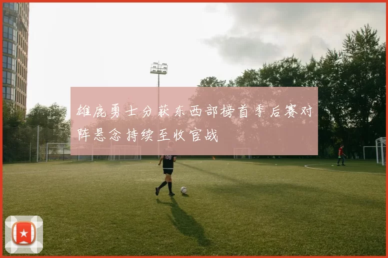 雄鹿勇士分获东西部榜首季后赛对阵悬念持续至收官战