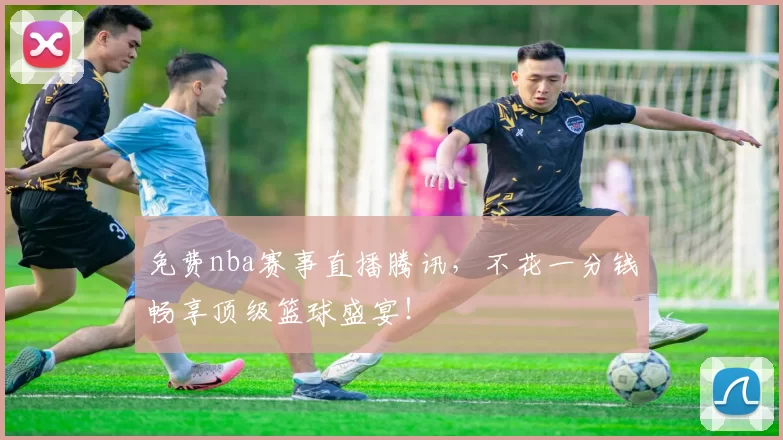 免费nba赛事直播腾讯，不花一分钱畅享顶级篮球盛宴！