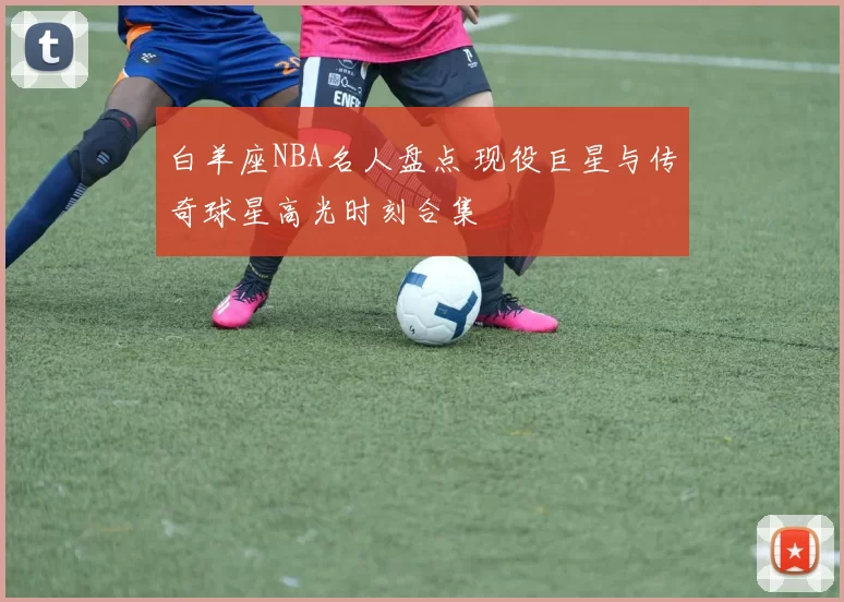 白羊座NBA名人盘点 现役巨星与传奇球星高光时刻合集