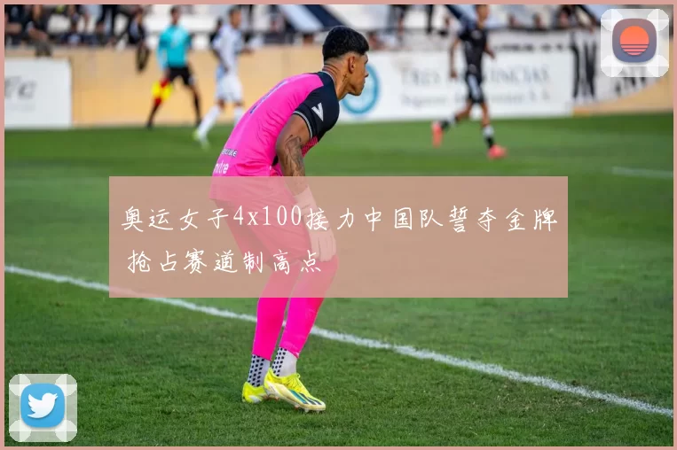 奥运女子4x100接力中国队誓夺金牌 抢占赛道制高点
