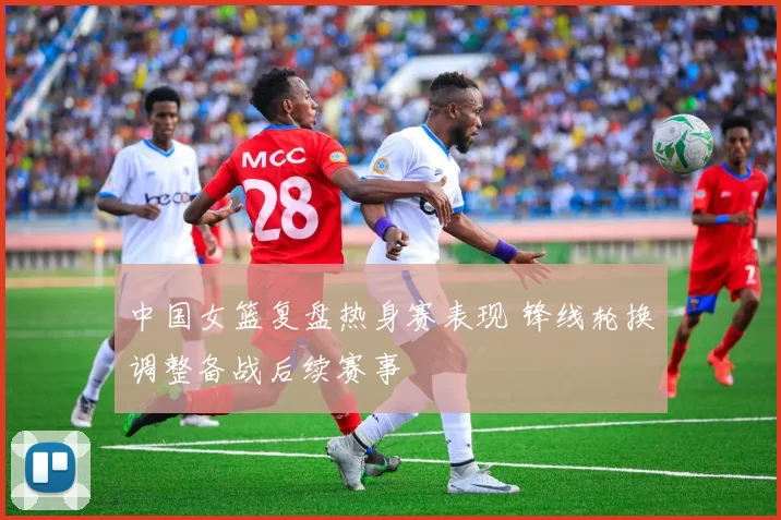 中国女篮复盘热身赛表现 锋线轮换调整备战后续赛事