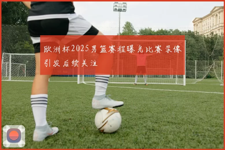 欧洲杯2025男篮赛程曝光比赛录像引发后续关注