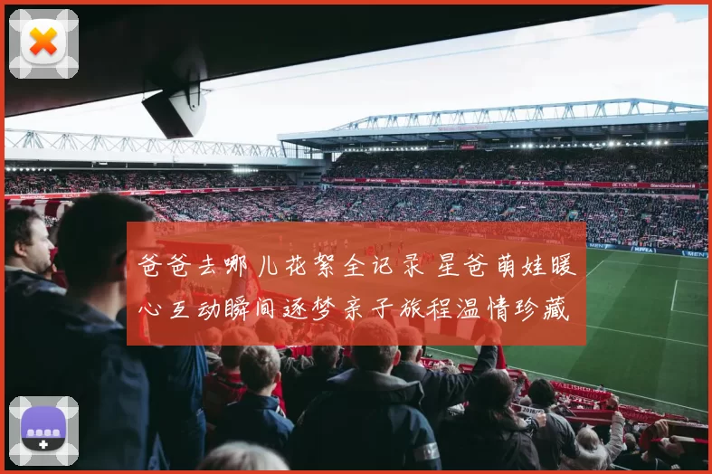 爸爸去哪儿花絮全记录 星爸萌娃暖心互动瞬间逐梦亲子旅程温情珍藏