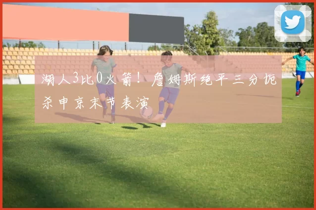 湖人3比0火箭！詹姆斯绝平三分扼杀申京末节表演