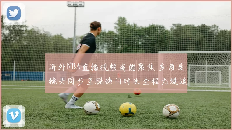 海外NBA直播视频高能聚焦 多角度镜头同步呈现热门对决全程无缝追踪