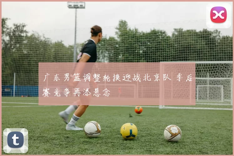 广东男篮调整轮换迎战北京队 季后赛竞争再添悬念