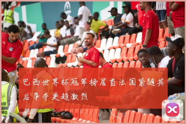 巴西世界杯冠军榜居首法国紧随其后争夺更趋激烈