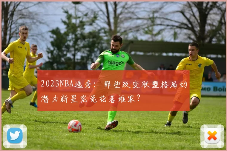 2023NBA选秀：那些改变联盟格局的潜力新星究竟花落谁家？