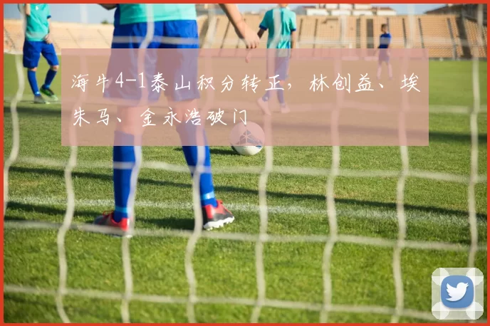 海牛4-1泰山积分转正，林创益、埃朱马、金永浩破门
