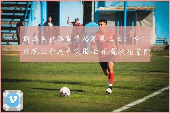 斯诺克世锦赛资格赛第三日：冷门频现业余选手突围 白雨露次轮首阶段 2-7 陷绝境