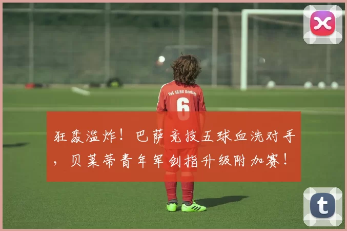狂轰滥炸！巴萨竞技五球血洗对手，贝莱蒂青年军剑指升级附加赛！