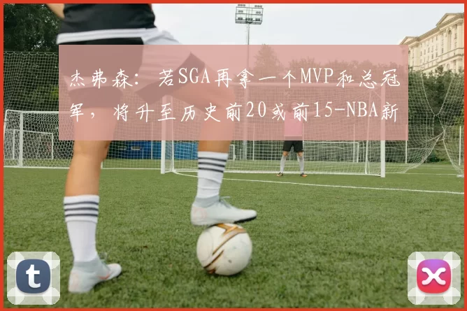 杰弗森：若SGA再拿一个MVP和总冠军，将升至历史前20或前15-NBA新闻