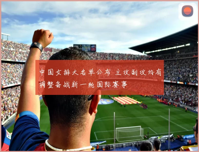 中国女排大名单公布 主攻副攻均有调整备战新一轮国际赛事