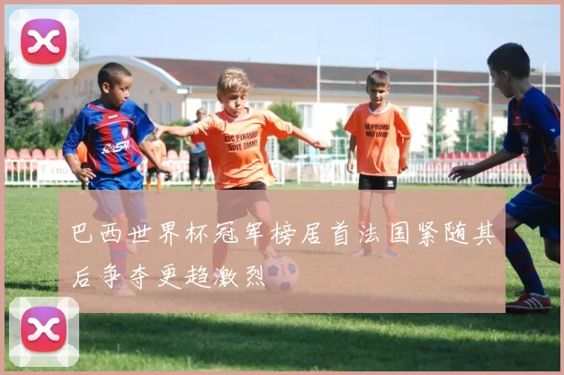巴西世界杯冠军榜居首法国紧随其后争夺更趋激烈