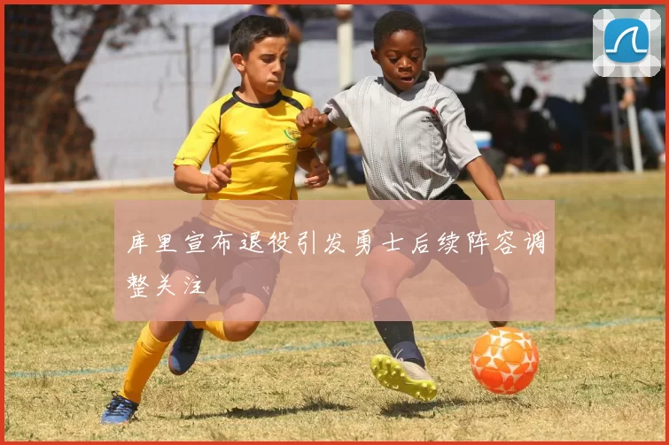 库里宣布退役引发勇士后续阵容调整关注