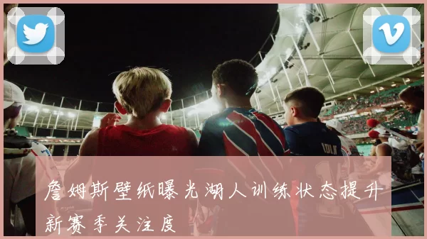 詹姆斯壁纸曝光湖人训练状态提升新赛季关注度