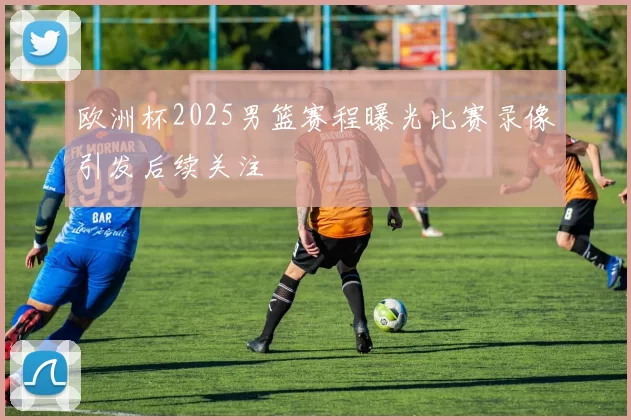 欧洲杯2025男篮赛程曝光比赛录像引发后续关注