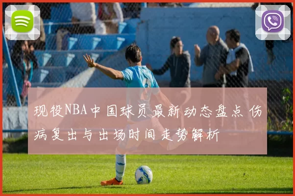 现役NBA中国球员最新动态盘点 伤病复出与出场时间走势解析