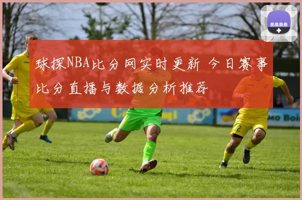 球探NBA比分网实时更新 今日赛事比分直播与数据分析推荐