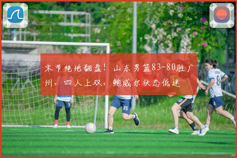 末节绝地翻盘！山东男篮83-80胜广州，四人上双，鲍威尔状态低迷