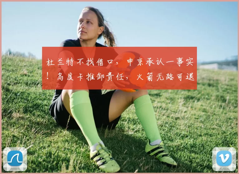 杜兰特不找借口，申京承认一事实！乌度卡推卸责任，火箭无路可退