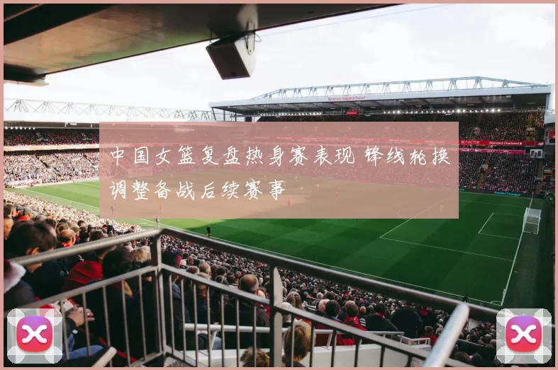 中国女篮复盘热身赛表现 锋线轮换调整备战后续赛事
